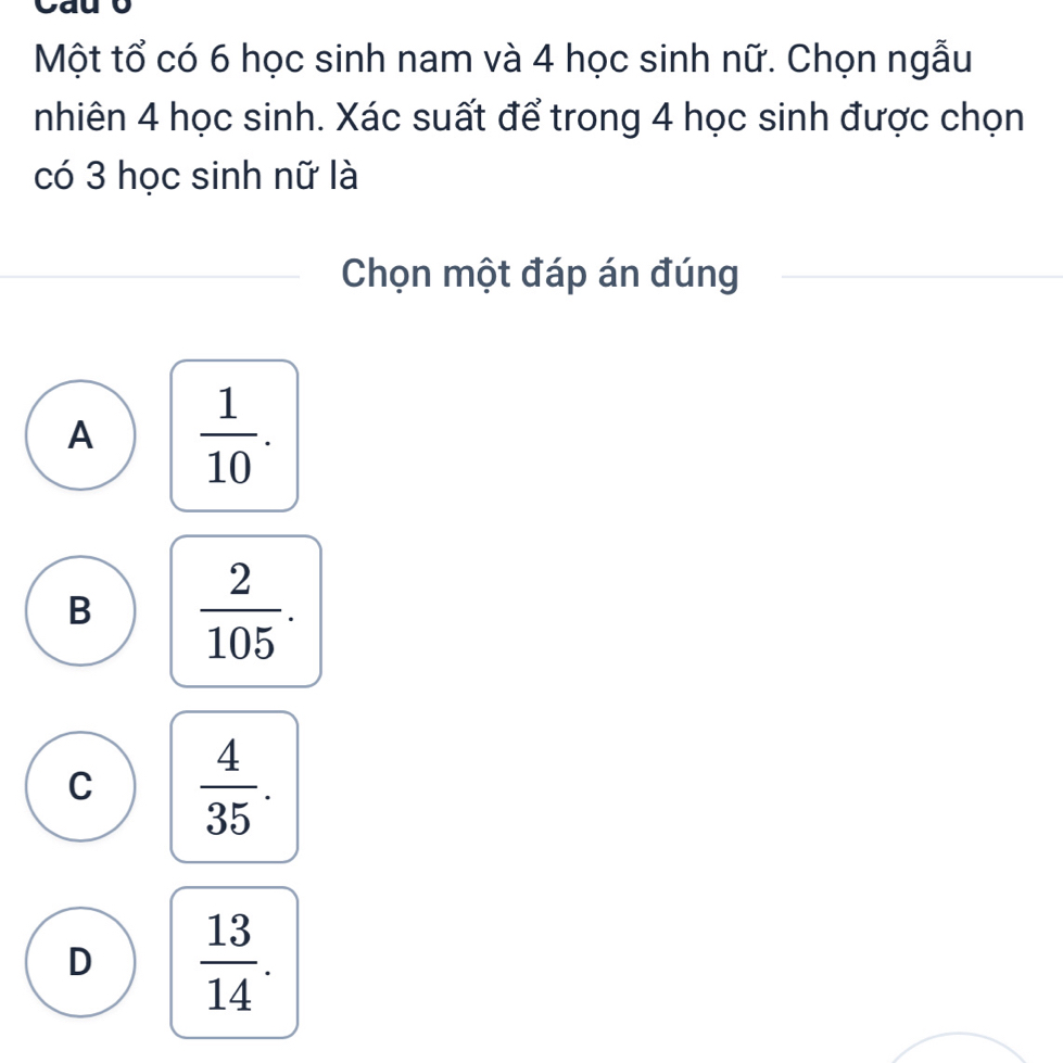 Một tổ có 6 học sinh nam và 4 học sinh nữ. Chọn ngẫu
nhiên 4 học sinh. Xác suất để trong 4 học sinh được chọn
có 3 học sinh nữ là
Chọn một đáp án đúng
A  1/10 .
B  2/105 .
C  4/35 .
D  13/14 .