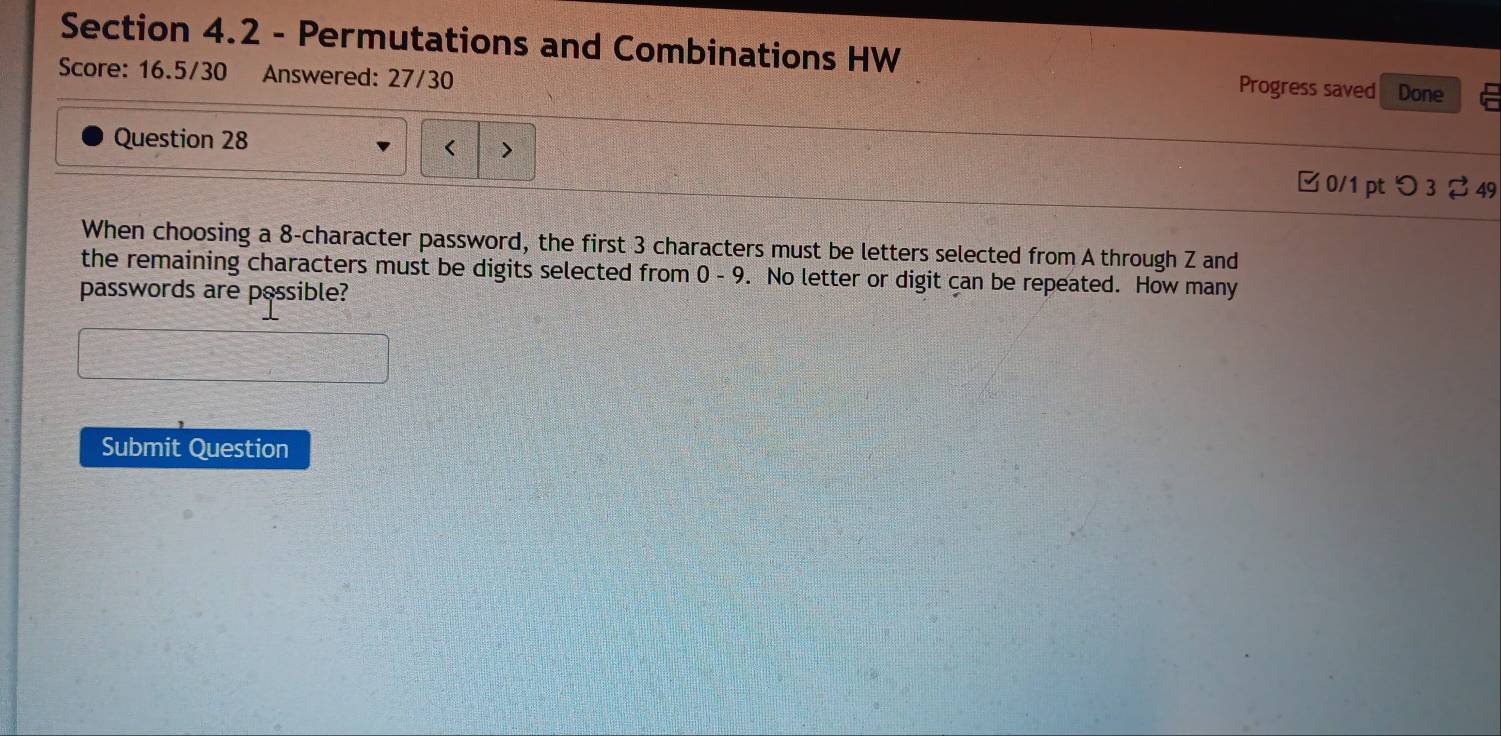 Permutations and Combinations HW Done 
Score: 16.5/30 Answered: 27/30 
Progress saved 
Question 28 
< > 
□ 0/1 pt つ 3 49 
When choosing a 8 -character password, the first 3 characters must be letters selected from A through Z and 
the remaining characters must be digits selected from 0 - 9. No letter or digit can be repeated. How many 
passwords are possible? 
Submit Question