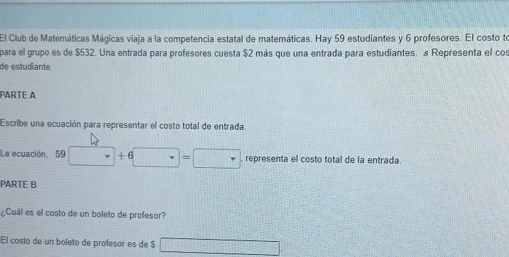 El Club de Matemáticas Mágicas viaja a la competencia estatal de matemáticas. Hay 59 estudiantes y 6 profesores. El costo to 
para el grupo es de $532. Una entrada para profesores cuesta $2 más que una entrada para estudiantes. s Representa el cos 
de estudiante. 
PARTE A 
Escribe una ecuación para representar el costo total de entrada. 
La ecuación, 59 □ +1 □ =□ , representa el costo total de la entrada. 
PARTE B 
¿Cuál es el costo de un boleto de profesor? 
El costo de un boleto de profesor es de $ □