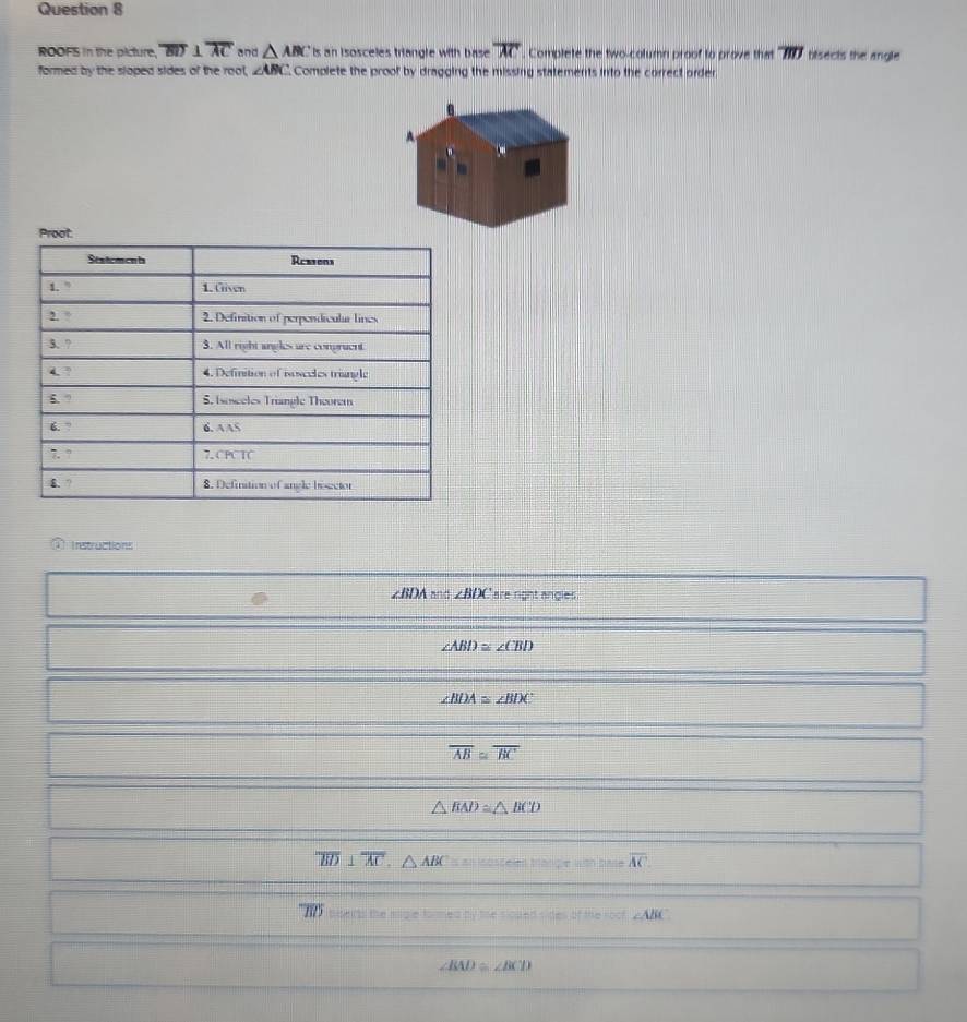 ROOFS in the picture, overline BD 1 overline AC and △ ABC Is an isosceles triangle with base overline AC. Complete the two-column proof to prove that overline BD bisects the angle 
formed by the sloped sides of the rool, ∠ ABC Complete the proof by dragging the missing statements into the correct order 
Proot 
Seatements Reesens 
1. ” 1. Given 
2. ° 2. Definition of perpendicular lines 
3. ? 3. All right angles are conpruent 
4 ? 4. Definition of isoseules triangle 
6. ” 5. Isosceles Triangle Theorem 
6. ? 6. AAS 
7. ° 7. CPC TC 
4. ? 8. Definition of angle bogctor 
Instructions
∠ BDA and ∠ BDC are right angles
∠ ABD≌ ∠ CBD
∠ BIX≌ ∠ BIX
overline AB≌ overline BC
△ BAD≌ △ BCD
overline BD⊥ overline AC, △ ABC Ioscelen trangle with bas overline AC
overline BD h o the __ n ∠ ABC
∠ BAD≌ ∠ BCD