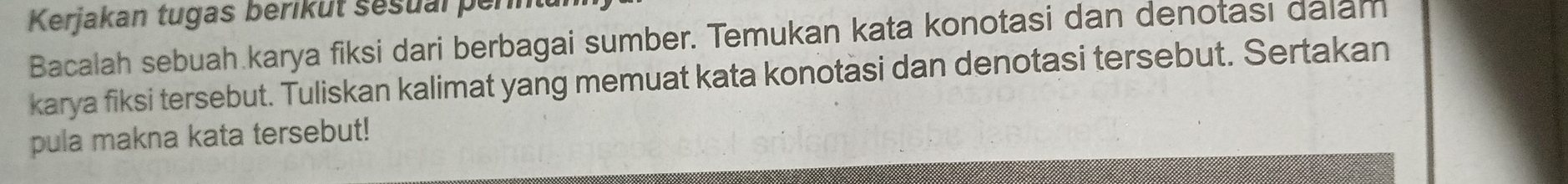 Kerjakan tugas berikut sesual per 
Bacalah sebuah karya fiksi dari berbagai sumber. Temukan kata konotasi dan denotasi dalam 
karya fiksi tersebut. Tuliskan kalimat yang memuat kata konotasi dan denotasi tersebut. Sertakan 
pula makna kata tersebut!