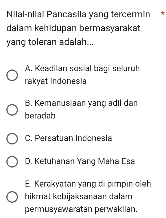 Nilai-nilai Pancasila yang tercermin *
dalam kehidupan bermasyarakat
yang toleran adalah...
A. Keadilan sosial bagi seluruh
rakyat Indonesia
B. Kemanusiaan yang adil dan
beradab
C. Persatuan Indonesia
D. Ketuhanan Yang Maha Esa
E. Kerakyatan yang di pimpin oleh
hikmat kebijaksanaan dalam
permusyawaratan perwakilan.