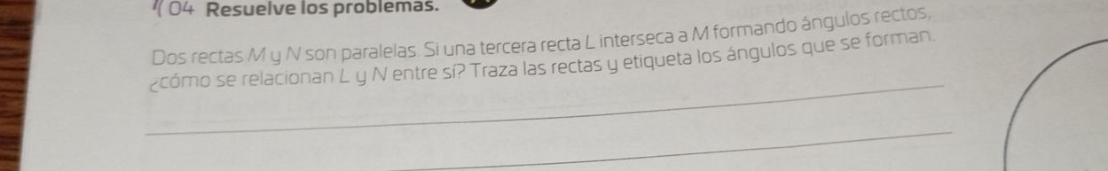 Resuelve los problemas. 
Dos rectas M y N son paralelas. Si una tercera recta L interseca a M formando ángulos rectos, 
_ 
¿cómo se relacionan L y N entre sí? Traza las rectas y etiqueta los ángulos que se forman 
_