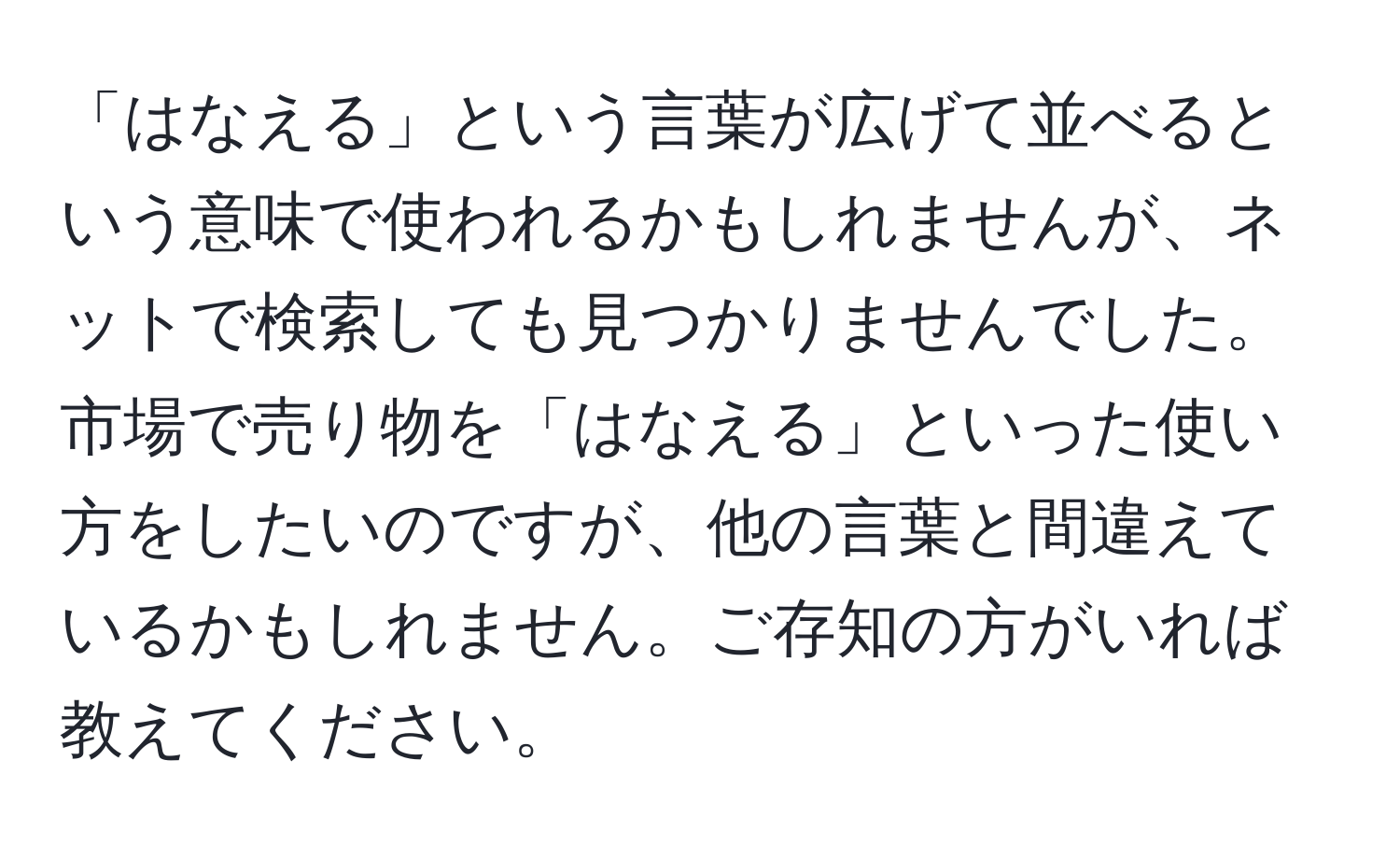 「はなえる」という言葉が広げて並べるという意味で使われるかもしれませんが、ネットで検索しても見つかりませんでした。市場で売り物を「はなえる」といった使い方をしたいのですが、他の言葉と間違えているかもしれません。ご存知の方がいれば教えてください。