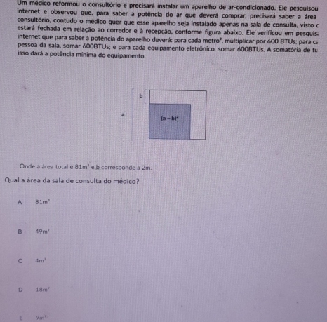 Um médico reformou o consultório e precisará instalar um aparelho de ar-condicionado. Ele pesquisou
internet e observou que, para saber a potência do ar que deverá comprar, precisará saber a área
consultório, contudo o médico quer que esse aparelho seja instalado apenas na sala de consulta, visto c
estará fechada em relação ao corredor e à recepção, conforme figura abaixo. Ele verificou em pesquis.
internet que para saber a potência do aparelho deverá: para cada metro^2 multíplicar por 600 BTUs: para ca
pessoa da sala, somar 600BTUs; e para cada equipamento eletrônico, somar 600BTUs. A somatória de tu
isso dará a potência mínima do equipamento.
b
a
(a-b)^2
Onde a área total é 81m^2 e b corresbonde a 2m.
Qual a área da sala de consulta do médico?
A 81m^2
B 49m^2
C 4m^2
D 18m^2
E 9m^1