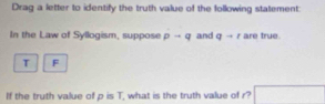 Drag a letter to identify the truth value of the following statement: 
In the Law of Syllogism, suppose pto q and qto t are true.
T F 
If the truth value of p is T, what is the truth value of r?