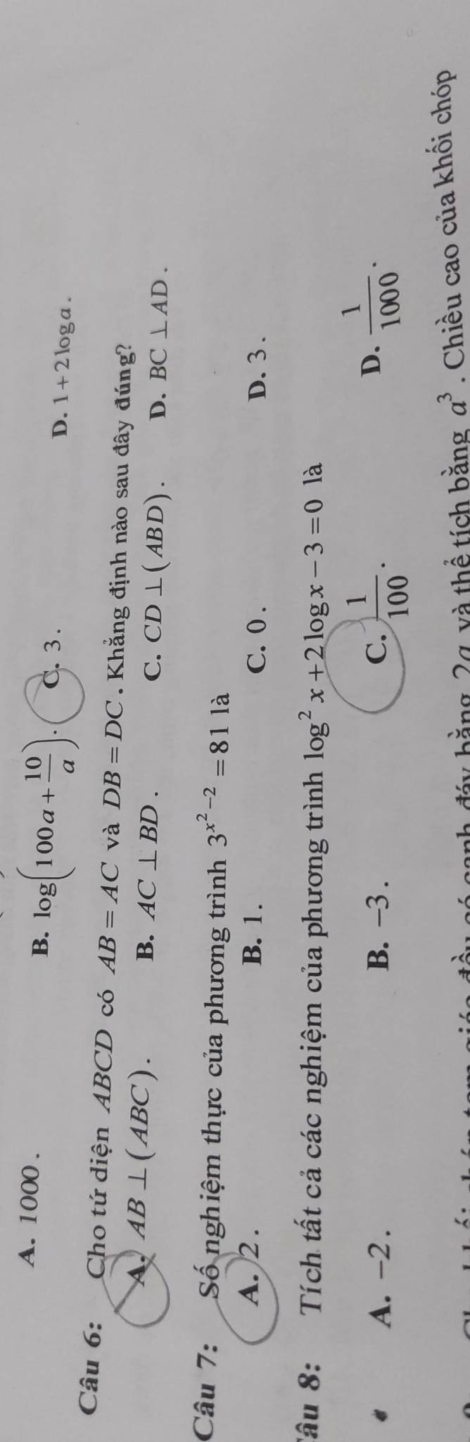 A. 1000.
B. log (100a+ 10/a ). C. 3. D. 1+2log a. 
Câu 6: Cho tứ diện ABCD có AB=AC và DB=DC. Khẳng định nào sau đây đúng?
A. AB⊥ (ABC). B. AC⊥ BD. C. CD⊥ (ABD). D. BC⊥ AD. 
Câu 7: Số nghiệm thực của phương trình 3^(x^2)-2=811a
A. 2. B. 1. C. 0. D. 3.
âu 8: Tích tất cả các nghiệm của phương trình log^2x+2log x-3=0 là
《 A. -2. B. −3. C.  1/100 .
D.  1/1000 . 
y bằng 2g, và thể tích bằng a^3. Chiều cao của khối chóp