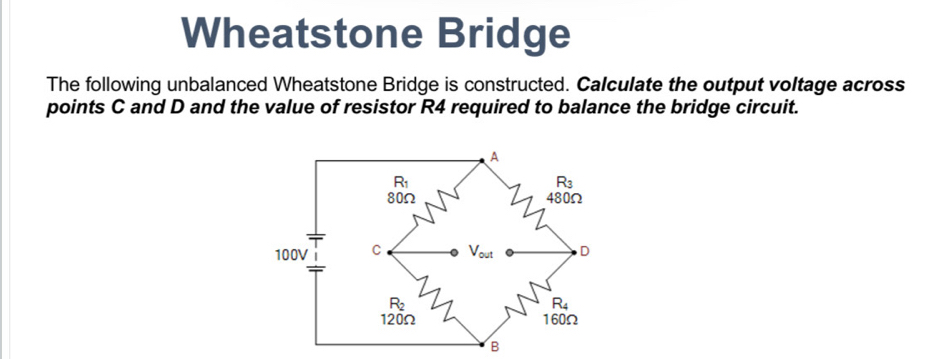 Wheatstone Bridge
The following unbalanced Wheatstone Bridge is constructed. Calculate the output voltage across
points C and D and the value of resistor R4 required to balance the bridge circuit.