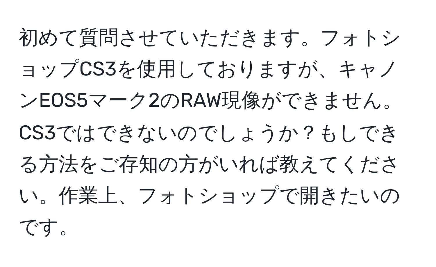 初めて質問させていただきます。フォトショップCS3を使用しておりますが、キャノンEOS5マーク2のRAW現像ができません。CS3ではできないのでしょうか？もしできる方法をご存知の方がいれば教えてください。作業上、フォトショップで開きたいのです。