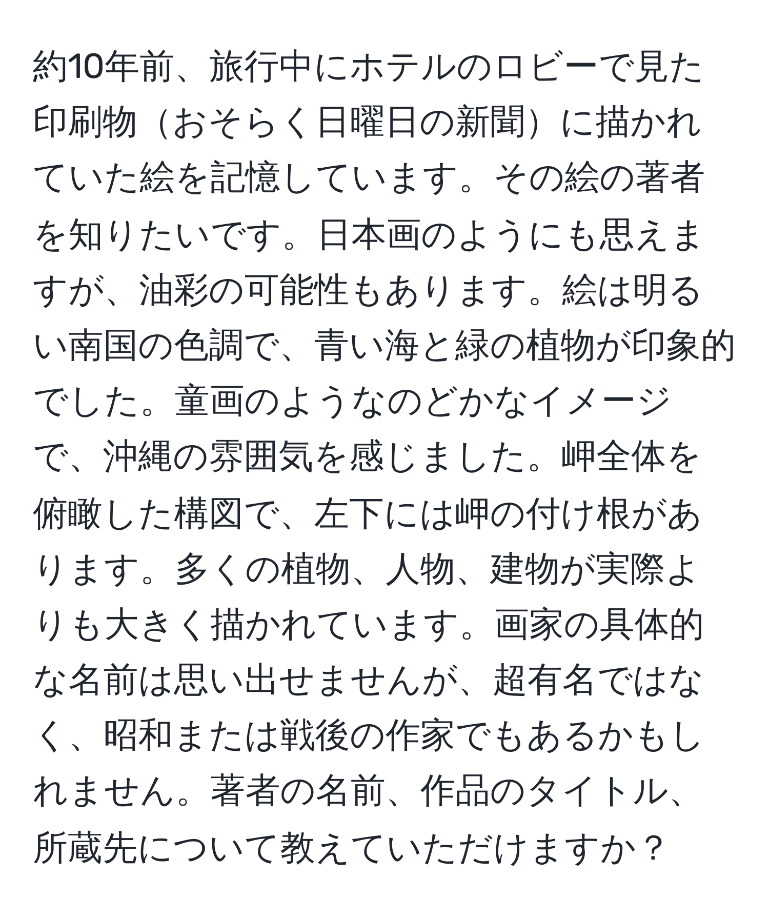 約10年前、旅行中にホテルのロビーで見た印刷物おそらく日曜日の新聞に描かれていた絵を記憶しています。その絵の著者を知りたいです。日本画のようにも思えますが、油彩の可能性もあります。絵は明るい南国の色調で、青い海と緑の植物が印象的でした。童画のようなのどかなイメージで、沖縄の雰囲気を感じました。岬全体を俯瞰した構図で、左下には岬の付け根があります。多くの植物、人物、建物が実際よりも大きく描かれています。画家の具体的な名前は思い出せませんが、超有名ではなく、昭和または戦後の作家でもあるかもしれません。著者の名前、作品のタイトル、所蔵先について教えていただけますか？