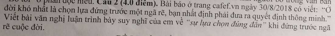 trong văn bàn
0 phản độc hiều. Cầu 2 (4.0 điểm). Bài báo ở trang cafef.vn ngày 30/8/2018 cổ viết: “Ở 
đời khó nhất là chọn lựa đứng trước một ngã rẽ, bạn nhất định phải đưa ra quyết định thông minh.' 
Viết bài văn nghị luận trình bày suy nghĩ của em về “sự lựa chọn đúng đắn” khi đứng trước ngã 
rẽ cuộc đời.