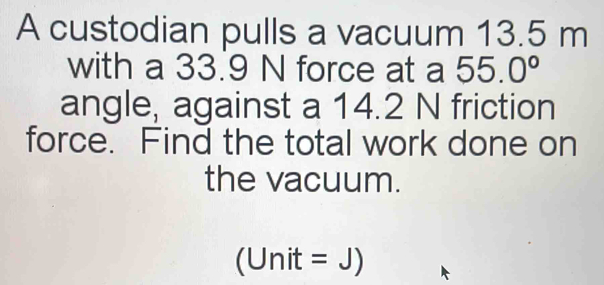 A custodian pulls a vacuum 13.5 m
with a 33.9 N force at a 55.0°
angle, against a 14.2 N friction 
force. Find the total work done on 
the vacuum. 
(Unit = J)