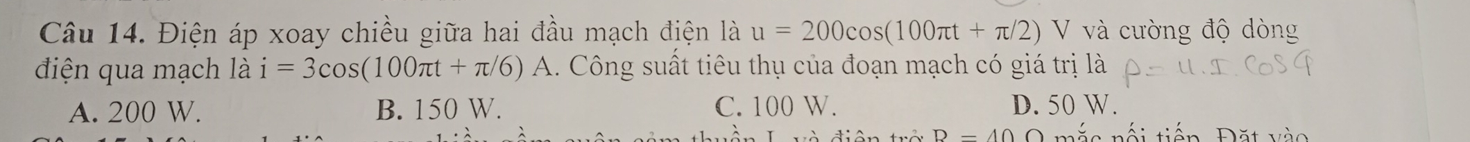 Điện áp xoay chiều giữa hai đầu mạch điện là u=200cos (100π t+π /2)V V và cường độ dòng
điện qua mạch là i=3cos (100π t+π /6)A 1. Công suất tiêu thụ của đoạn mạch có giá trị là
A. 200 W. B. 150 W. C. 100 W. D. 50 W.
B=40Omega