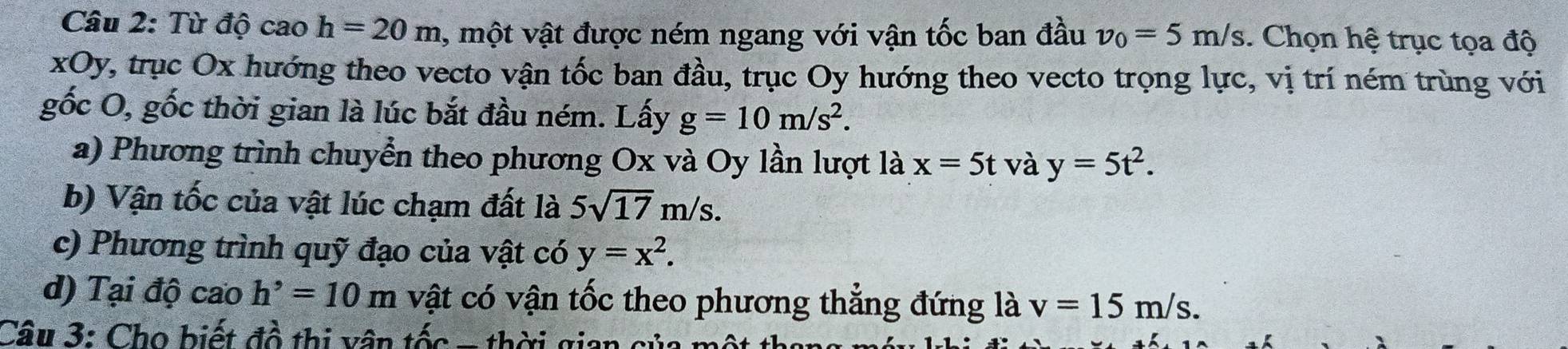 Từ độ cao h=20m, mhat ot vật được ném ngang với vận tốc ban đầu v_0=5m/s. Chọn hệ trục tọa độ 
xOy, trục Ox hướng theo vecto vận tốc ban đầu, trục Oy hướng theo vecto trọng lực, vị trí ném trùng với 
gốc O, gốc thời gian là lúc bắt đầu ném. Lấy g=10m/s^2. 
a) Phương trình chuyển theo phương Ox và Oy lần lượt là x=5t và y=5t^2. 
b) Vận tốc của vật lúc chạm đất là 5sqrt(17)m/s. 
c) Phương trình quỹ đạo của vật có y=x^2. 
d) Tại độ cao h^,=10m vật có vận tốc theo phương thẳng đứng là v=15m/s. 
Câu 3: Cho biết đồ thị vân tốc - thời gian củ