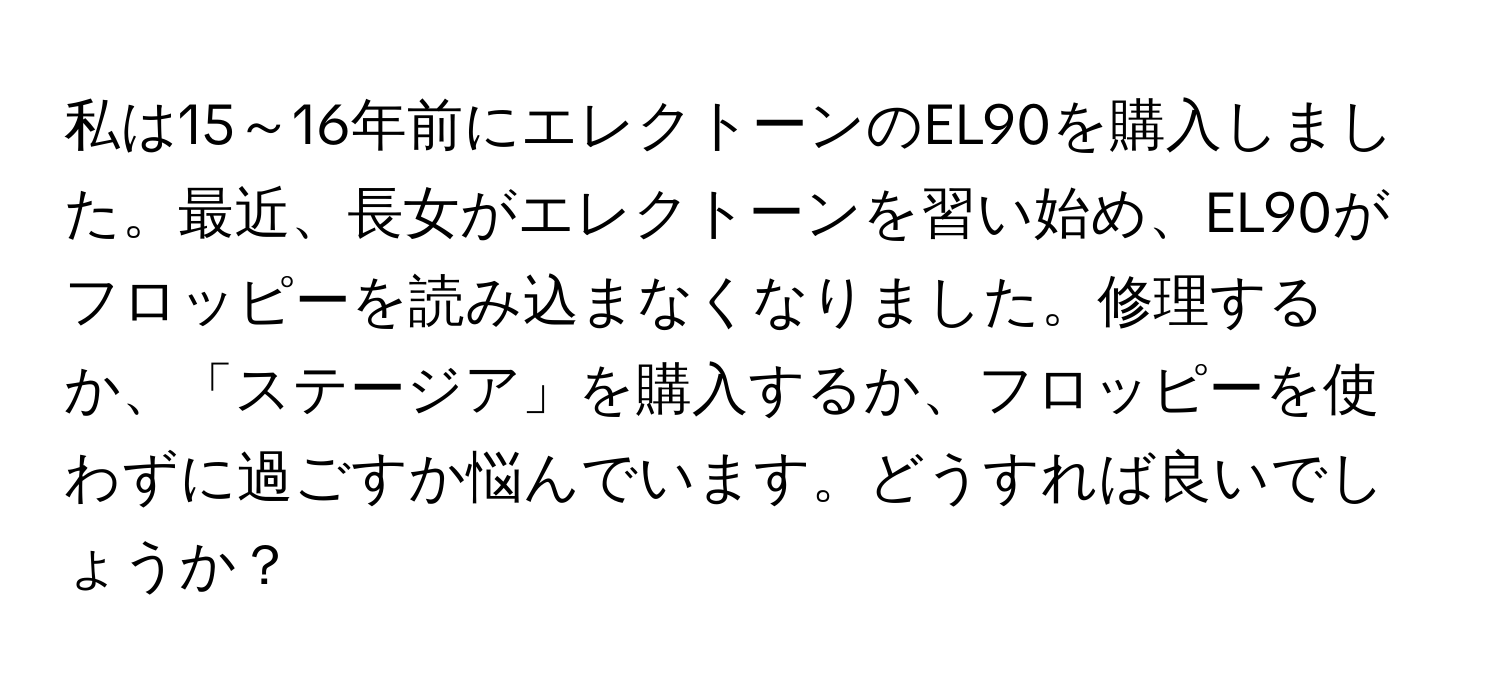 私は15～16年前にエレクトーンのEL90を購入しました。最近、長女がエレクトーンを習い始め、EL90がフロッピーを読み込まなくなりました。修理するか、「ステージア」を購入するか、フロッピーを使わずに過ごすか悩んでいます。どうすれば良いでしょうか？