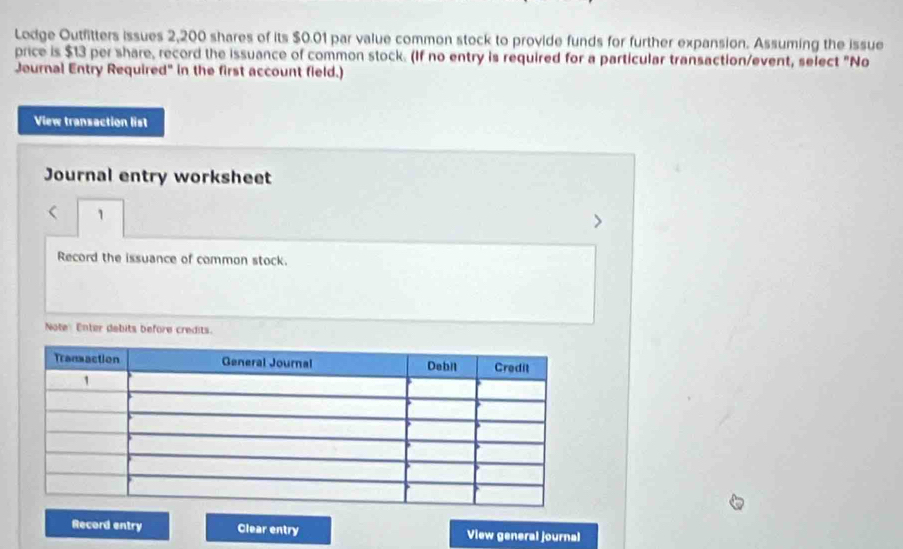 Lodge Outfitters issues 2,200 shares of its $0.01 par value common stock to provide funds for further expansion. Assuming the issue 
price is $13 per share, record the issuance of common stock. (If no entry is required for a particular transaction/event, select "No 
Journal Entry Required" in the first account field.) 
View transaction list 
Journal entry worksheet 
r 1 
Record the issuance of common stock. 
Note Enter debits before credits. 
Record entry Clear entry View general journal