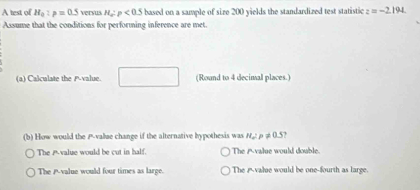 A test of H_0:p=0.5 versus H_x:p<0.5 based on a sample of size 200 yields the standardized test statistic z=-2.194. 
Assume that the conditions for performing inference are met.
(a) Calculate the P -value. (Round to 4 decimal places.)
(b) How would the P -value change if the alternative hypothesis was n_a:p!= 0.5
The A-value would be cut in half. The Avalue would double.
The A -value would four times as large. The Avalue would be one-fourth as large.