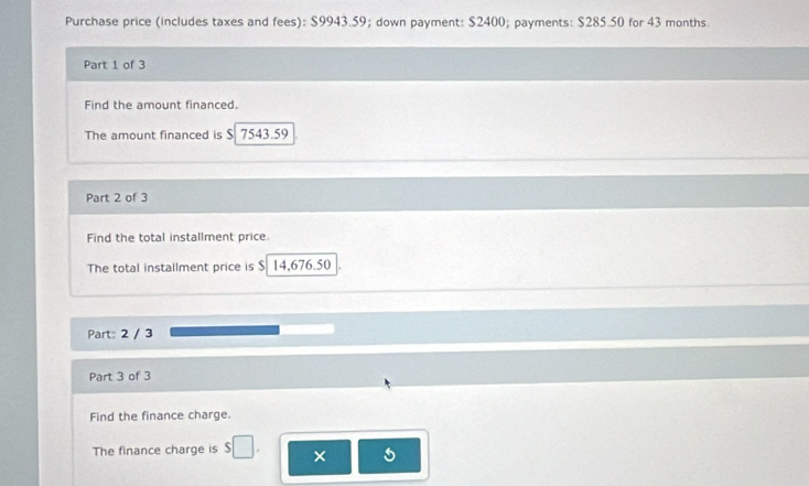 Purchase price (includes taxes and fees): $9943.59; down payment: $2400; payments: $285.50 for 43 months. 
Part 1 of 3 
Find the amount financed. 
The amount financed is $ 7543.59
Part 2 of 3 
Find the total installment price 
The total installment price is $ 14,676.50
Part: 2 / 3 
Part 3 of 3 
Find the finance charge. 
The finance charge is $□. ×