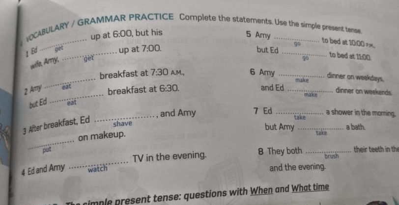 VOCABULARY / GRAMI RACTICE Complete the statements. Use the simple present tense. 
up at 6:00 , but his 5 Amy 
go to bed at 10:00 », 
1 Ed __ 
get 
up at 7:00. but Ed_ 
wife, Amy, get 
go to bed at 11:00. 
_ 
breakfast at 7:30 A.M., 6 Amy _make 
dinner on weekdays, 
_ 
2 Amy `eat breakfast at 6:30. and Ed_ 
dinner on weekends. 
make 
but Ed eat 
_, and Amy 7 Ed _a shower in the morning. 
3 After breakfast, Ed 
take 
shave 
but Amy _a bath. 
on makeup. 
take 
_ 
put _their teeth in the 
_ 
TV in the evening. 8 They both brush 
4 Ed and Amy watch and the evening. 
simple present tense: questions with When and What time