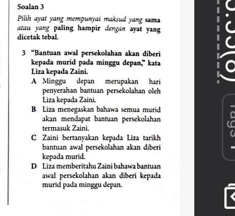 Soalan 3
Pilih ayat yang mempunyai maksud yang sama
atau yang paling hampir dengan ayat yang
dicetak tebal.
3 “Bantuan awal persekolahan akan diberi
kepada murid pada minggu depan," kata
Liza kepada Zaini.
A Minggu depan merupakan hari
penyerahan bantuan persekolahan oleh
Liza kepada Zaini.
B Liza menegaskan bahawa semua murid
I
akan mendapat bantuan persekolahan
termasuk Zaini.
C Zaini bertanyakan kepada Liza tarikh
bantuan awal persekolahan akan diberi
kepada murid.
D Liza memberitahu Zaini bahawa bantuan
awal persekolahan akan diberi kepada
murid pada minggu depan.