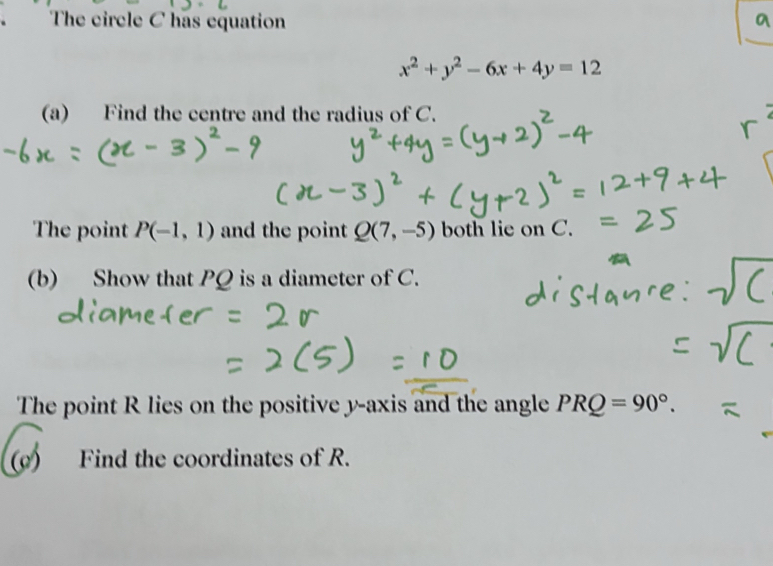 The circle C has equation
x^2+y^2-6x+4y=12
(a) Find the centre and the radius of C. 
The point P(-1,1) and the point Q(7,-5) both lie on C. 
(b) Show that PQ is a diameter of C. 
The point R lies on the positive y-axis and the angle PRQ=90°. 
( Find the coordinates of R.