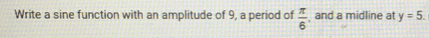 Write a sine function with an amplitude of 9, a period of  π /6  and a midline at y=5.
