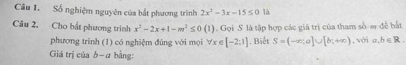 Số nghiệm nguyên của bắt phương trình 2x^2-3x-15≤ 0 là 
Câu 2. Cho bắt phương trình x^2-2x+1-m^2≤ 0(1). Gọi S là tập hợp các giá trị của tham số m để bắt 
phương trình (1) có nghiệm đúng với mọi forall x∈ [-2;1]. Biết S=(-∈fty ;a]∪ [b;+∈fty ) , với a,b∈ R. 
Giá trị của b-a bằng: