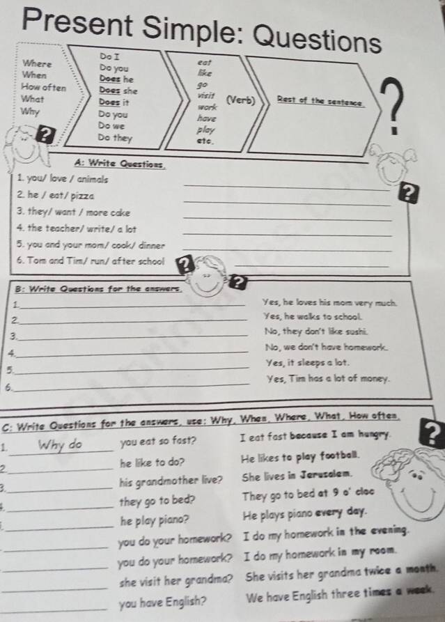 Present Simple: Qu 
_ 
1. you/ love / animals 
_ 
2. he / eat/ pizza 
_ 
3. they/ want / more cake 
_ 
4. the teacher/ write/ a lot 
5. you and your mom/ cook/ dinner_ 
6. Tom and Tim/ run/ after school_ 
B: Write Questions for the answers. ? 
_1 
Yes, he loves his mom very much. 
_2 
Yes, he walks to school. 
No, they don't like sushi. 
3._ 
_ 
No, we don't have homework. 
y 
_Yes, it sleeps a lot. 
5 
_ 
Yes, Tim has a lot of money. 
6. 
C: Write Questions for the answers, use: Why, When, Where, What, How often 
_ 
you eat so fast? I eat fast because I am hungry. 2 
2_ he like to do? He likes to play football. 
_ 
his grandmother live? She lives in Jerusalem. 
_. 
they go to bed? They go to bed at 9 o' cloc 
_he play piano? He plays piano every day. 
_you do your homework? I do my homework in the evening. 
_you do your homework? I do my homework in my room. 
she visit her grandma? She visits her grandma twice a month. 
_you have English? We have English three times a week.