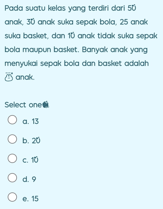 Pada suatu kelas yang terdiri dari 50
anak, 3ü anak suka sepak bola, 25 anak
suka basket, dan 10 anak tidak suka sepak
bola maupun basket. Banyak anak yang
menyukai sepak bola dan basket adalah .
anak.
Select one
a. 13
b. 20
c. 10
d. 9
e. 15