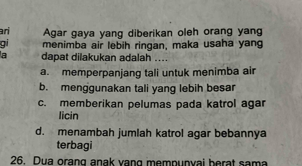 ari
Agar gaya yang diberikan oleh orang yang
gi menimba air lebih ringan, maka usaha yang
la
dapat dilakukan adalah ....
a. memperpanjang tali untuk menimba air
b. menggunakan tali yang lebih besar
c. memberikan pelumas pada katrol agar
licin
d. menambah jumlah katrol agar bebannya
terbagi
26. Dua orang anak vang mempunvai berat sama