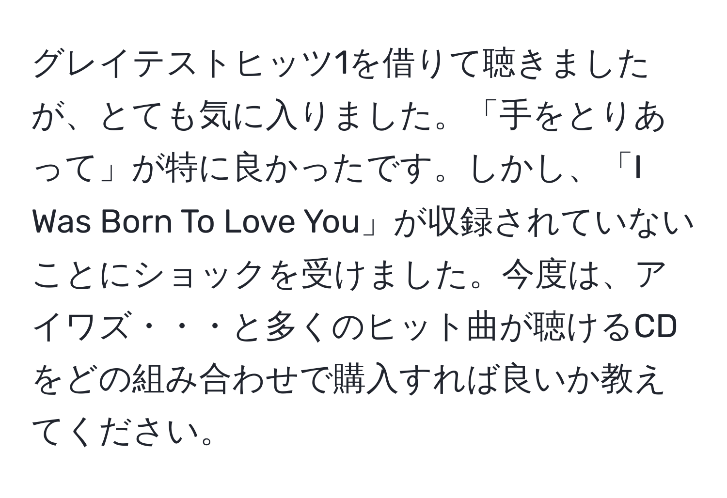 グレイテストヒッツ1を借りて聴きましたが、とても気に入りました。「手をとりあって」が特に良かったです。しかし、「I Was Born To Love You」が収録されていないことにショックを受けました。今度は、アイワズ・・・と多くのヒット曲が聴けるCDをどの組み合わせで購入すれば良いか教えてください。