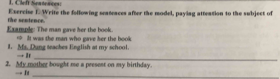 Cleft Sentences: 
Exercise 1. Write the following sentences after the model, paying attention to the subject of 
the sentence. 
Example: The man gave her the book. 
≌ It was the man who gave her the book 
1. Ms. Dung teaches English at my school. 
→ It_ 
2. My mother bought me a present on my birthday. 
→ It_