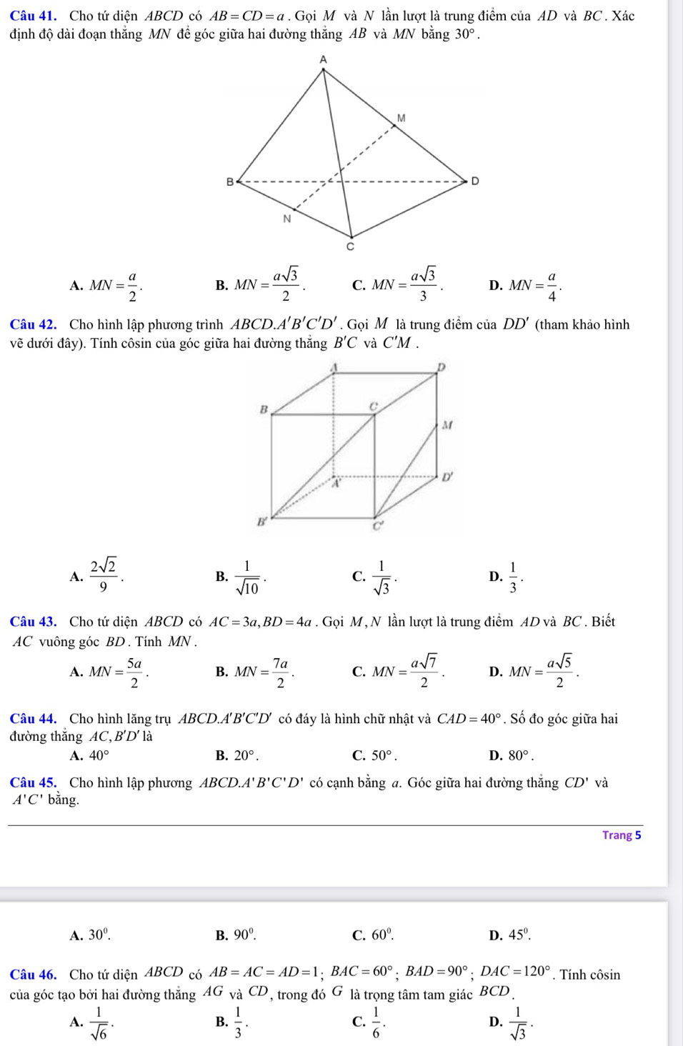 Cho tứ diện ABCD có AB=CD=a. Gọi M và N lần lượt là trung điểm của AD và BC. Xác
định độ dài đoạn thắng MN đề góc giữa hai đường thắng AB và MN bằng 30°.
A. MN= a/2 . B. MN= asqrt(3)/2 . C. MN= asqrt(3)/3 . D. MN= a/4 .
Câu 42. Cho hình lập phương trình ABCD.A'B'C'D'. Gọi M là trung điểm của DD' (tham khảo hình
vẽ dưới đây). Tính côsin của góc giữa hai đường thắng B'C và C'M .
A.  2sqrt(2)/9 .  1/sqrt(10) .  1/sqrt(3) .  1/3 .
B.
C.
D.
Câu 43. Cho tứ diện ABCD có AC=3a,BD=4a. Gọi M, N lần lượt là trung điểm AD và BC . Biết
AC vuông góc BD . Tính MN .
A. MN= 5a/2 . B. MN= 7a/2 . C. MN= asqrt(7)/2 . D. MN= asqrt(5)/2 .
Câu 44. Cho hình lăng trụ ABCD.A'' B'C'D' có đáy là hình chữ nhật và CAD=40°. Số đo góc giữa hai
đường thắng AC,B'D'la
A. 40° B. 20°. C. 50°. D. 80°.
Câu 45. Cho hình lập phương ABCD.A''' B'C'D' có cạnh bằng a. Góc giữa hai đường thắng CD' và
A'C' bằng.
Trang 5
A. 30°. B. 90^0. C. 60°. D. 45°.
Câu 46. Cho tứ diện ABCD có AB=AC=AD=1;BAC=60°;BAD=90°;DAC=120°. Tính côsin
của góc tạo bởi hai đường thắng AG và CD, ' trong đó G là trọng tâm tam giác BCD .
A.  1/sqrt(6) .  1/3 . C.  1/6 . D.  1/sqrt(3) .
B.