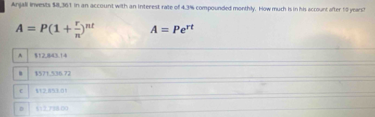 Anjali invests $8,361 in an account with an interest rate of 4.3% compounded monthly. How much is in his account after 10 years?
A=P(1+ r/n )^nt
A=Pe^(rt)
A $12,843.14
B $571.536.72
c $12,853.01
D 512,738.00