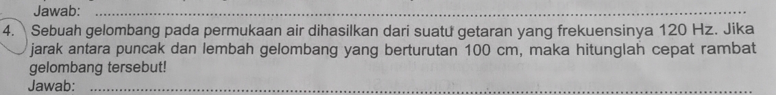 Jawab:_ 
_ 
4. Sebuah gelombang pada permukaan air dihasilkan dari suatu getaran yang frekuensinya 120 Hz. Jika 
jarak antara puncak dan lembah gelombang yang berturutan 100 cm, maka hitunglah cepat rambat 
gelombang tersebut! 
Jawab:_