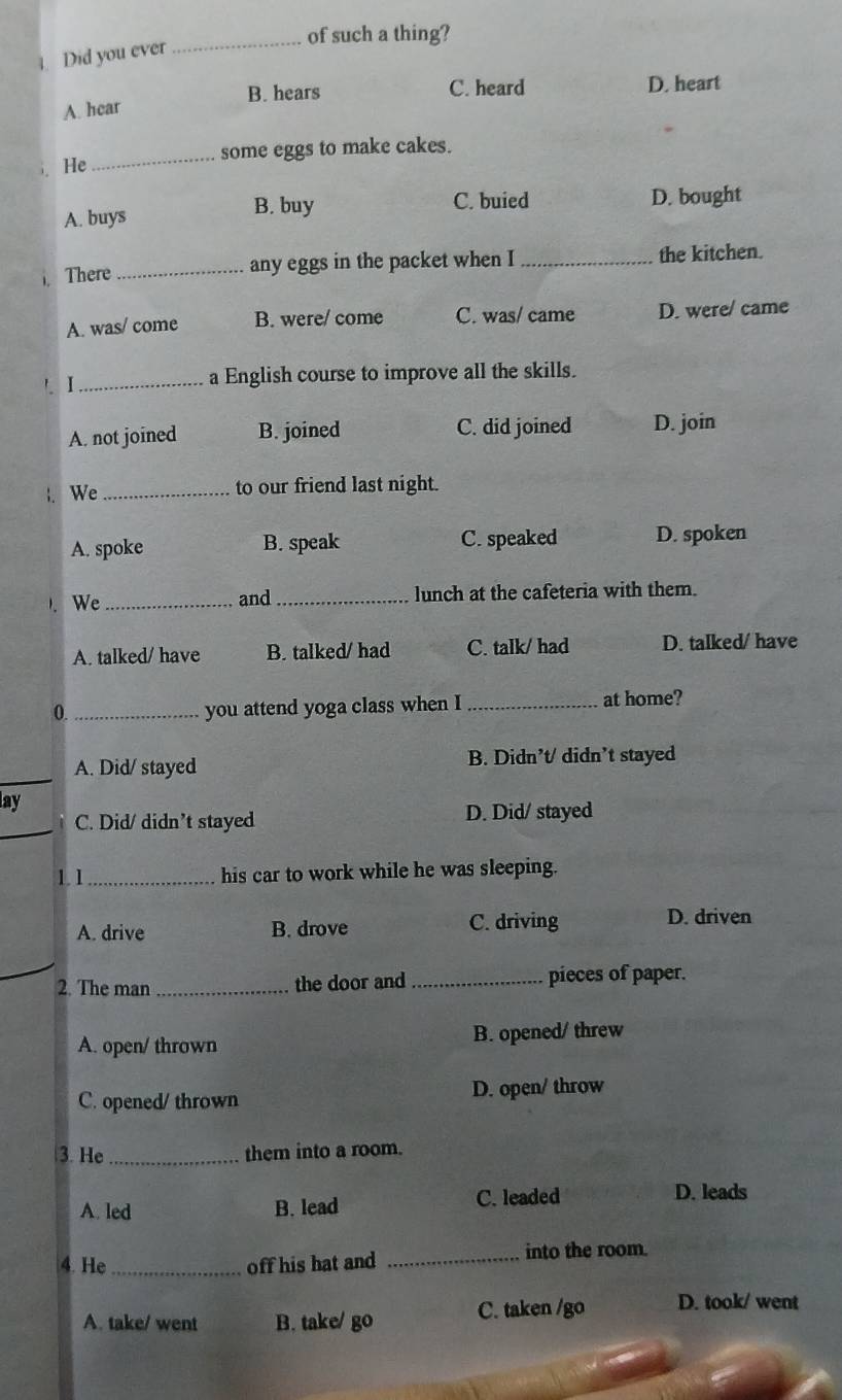 of such a thing?
4. Did you ever
B. hears C. heard D. heart
A. hear
_some eggs to make cakes.
He
A. buys B. buy C. buied D. bought
There _any eggs in the packet when I _the kitchen.
A. was/ come B. were/ come C. was/ came D. were/ came
_a English course to improve all the skills.
A. not joined B. joined C. did joined D. join
We_
to our friend last night.
A. spoke B. speak C. speaked D. spoken
. We __lunch at the cafeteria with them.
and
A. talked/ have B. talked/ had C. talk/ had D. talked/ have
0. _you attend yoga class when I _at home?
_
A. Did/ stayed B. Didn’t/ didn’t stayed
lay
_
C. Did/ didn’t stayed D. Did/ stayed
1.1_ his car to work while he was sleeping.
A. drive B. drove C. driving D. driven
2. The man _the door and _pieces of paper.
A. open/ thrown B. opened/ threw
C. opened/ thrown D. open/ throw
3. He _them into a room.
A. led B. lead
C. leaded D. leads
4. He_ off his hat and _into the room.
A. take/ went B. take/ go C. taken /go D. took/ went