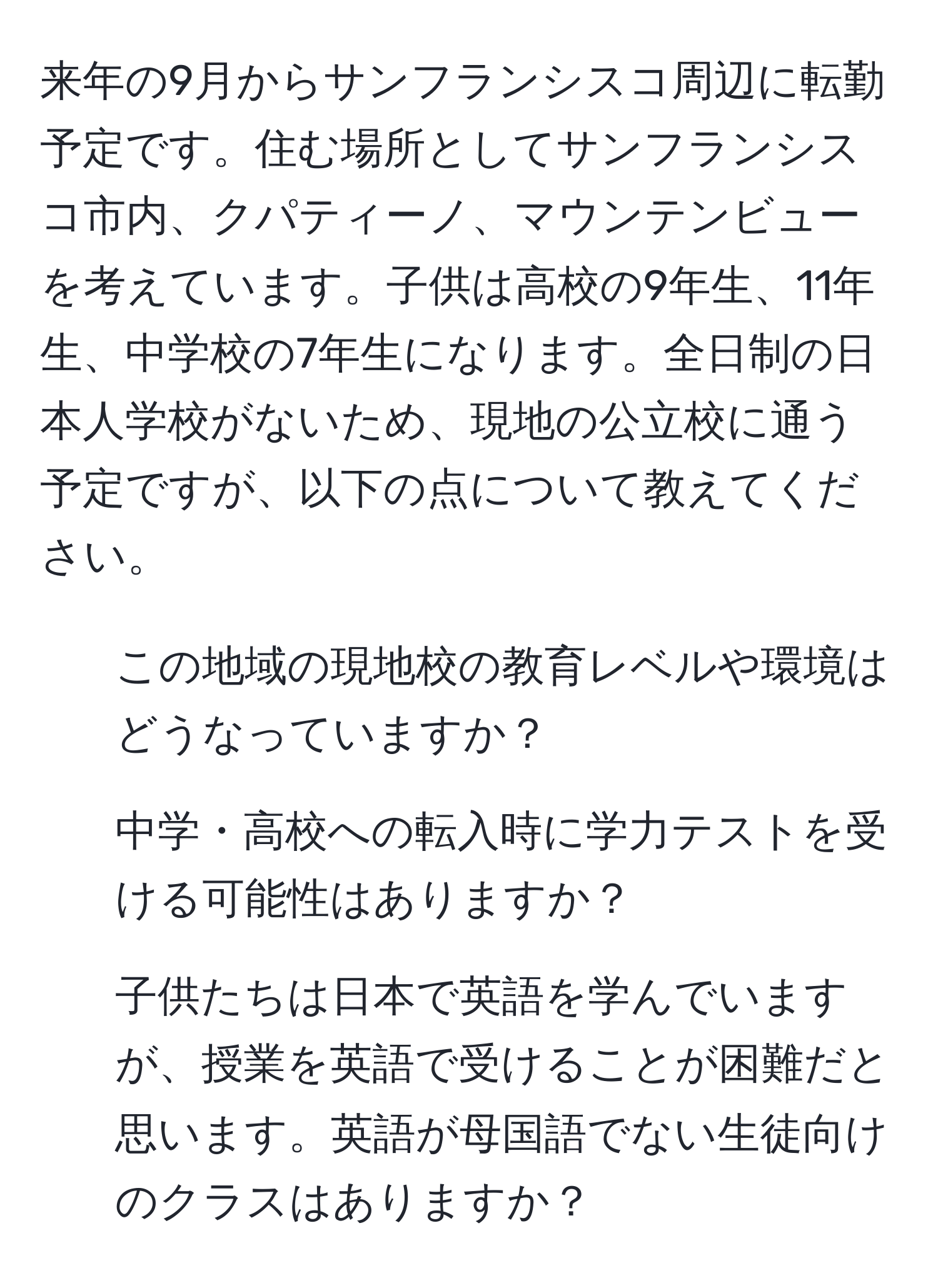 来年の9月からサンフランシスコ周辺に転勤予定です。住む場所としてサンフランシスコ市内、クパティーノ、マウンテンビューを考えています。子供は高校の9年生、11年生、中学校の7年生になります。全日制の日本人学校がないため、現地の公立校に通う予定ですが、以下の点について教えてください。  
- この地域の現地校の教育レベルや環境はどうなっていますか？  
- 中学・高校への転入時に学力テストを受ける可能性はありますか？  
- 子供たちは日本で英語を学んでいますが、授業を英語で受けることが困難だと思います。英語が母国語でない生徒向けのクラスはありますか？