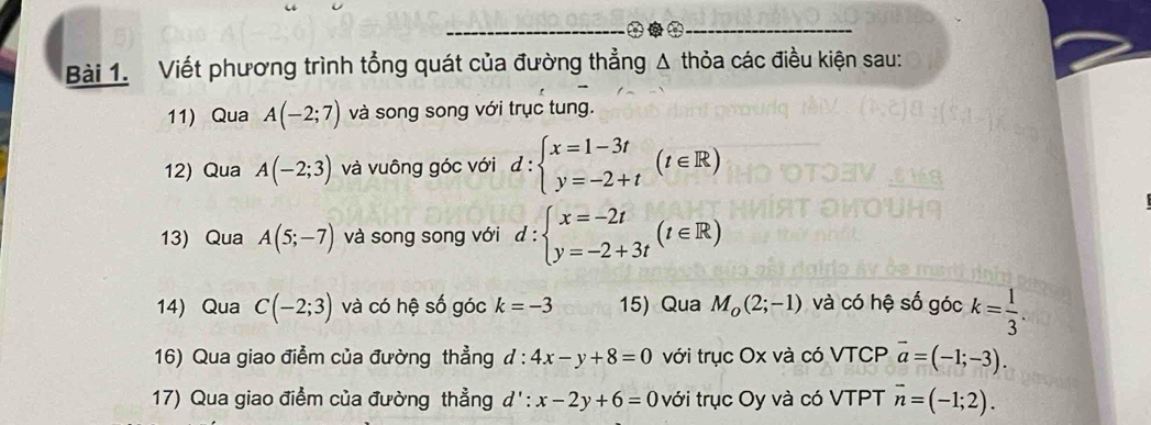 Viết phương trình tổng quát của đường thẳng Δ thỏa các điều kiện sau: 
11) Qua A(-2;7) và song song với trục tung. 
12) Qua A(-2;3) và vuông góc với d:beginarrayl x=1-3t y=-2+tendarray.  (t∈ R)
13) Qua A(5;-7) và song song với d:beginarrayl x=-2t y=-2+3tendarray.  (t∈ R)
14) Qua C(-2;3) và có hệ số góc k=-3 15) Qua M_o(2;-1) và có hệ số góc k= 1/3 . 
16) Qua giao điểm của đường thẳng đ : 4x-y+8=0 với trục Ox và có VTCP overline a=(-1;-3). 
17) Qua giao điểm của đường thẳng d': x-2y+6=0 với trục Oy và có VTPT overline n=(-1;2).