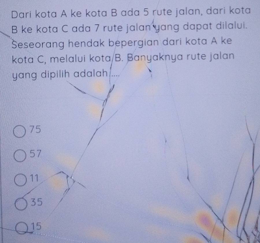 Dari kota A ke kota B ada 5 rute jalan, dari kota
B ke kota C ada 7 rute jalan yang dapat dilalui.
Seseorang hendak bepergian dari kota A ke
kota C, melalui kota/B. Banyaknya rute jalan
yang dipilih adalah . …
75
57
11
35
15