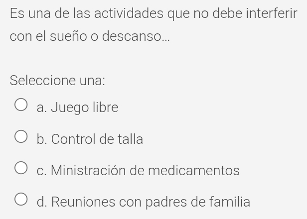 Es una de las actividades que no debe interferir
con el sueño o descanso...
Seleccione una:
a. Juego libre
b. Control de talla
c. Ministración de medicamentos
d. Reuniones con padres de familia