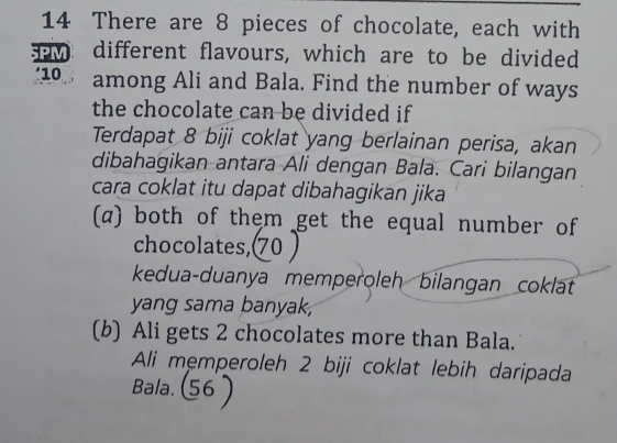 There are 8 pieces of chocolate, each with 
w different flavours, which are to be divided
10 among Ali and Bala. Find the number of ways 
the chocolate can be divided if 
Terdapat 8 biji coklat yang berlainan perisa, akan 
dibahagikan antara Ali dengan Bala. Cari bilangan 
cara coklat itu dapat dibahagikan jika 
(α) both of them get the equal number of 
chocolates, 70) 
kedua-duanya memperoleh bilangan coklat 
yang sama banyak, 
(b) Ali gets 2 chocolates more than Bala. 
Ali mẹmperoleh 2 biji coklat lebih daripada 
Bala. (56 )