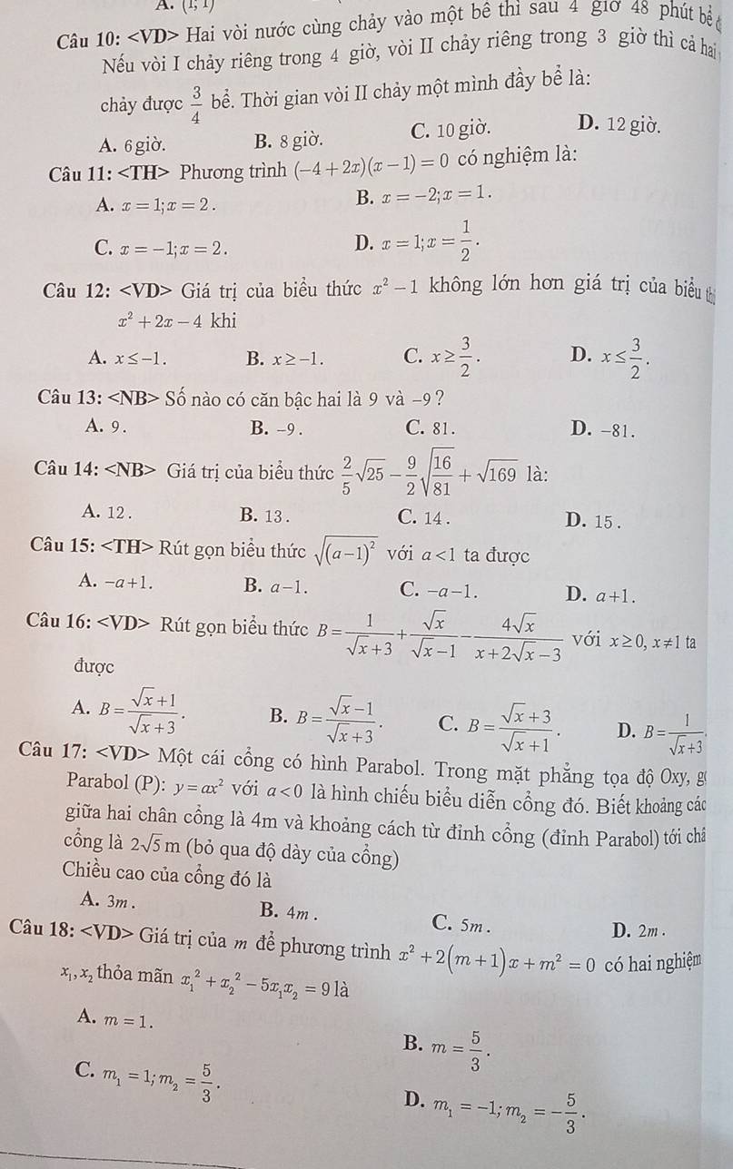 A. (1;1)
Câu 10: ∠ VD> Hai vòi nước cùng chảy vào một bê thì sau 4 g1ơ 48 phút bề 
Nếu vòi I chảy riêng trong 4 giờ, vòi II chảy riêng trong 3 giờ thì cả hai
chảy được  3/4  bể. Thời gian vòi II chảy một mình đầy bể là:
A. 6 giờ. B. 8 giờ. C. 10 giờ. D. 12 giờ.
Câu 11: Phương trình (-4+2x)(x-1)=0 có nghiệm là:
A. x=1;x=2.
B. x=-2;x=1.
C. x=-1;x=2.
D. x=1;x= 1/2 .
Câu 12: Giá trị của biểu thức x^2-1 không lớn hơn giá trị của biểu t
x^2+2x-4 khi
A. x≤ -1. B. x≥ -1. C. x≥  3/2 . D. x≤  3/2 .
Câu 13: ∠ NB>Shat o no có căn bậc hai là 9 v a-9 ?
A. 9 . B. -9 . C. 81 . D. -81.
Câu 14: ∠ NB> Giá trị của biểu thức  2/5 sqrt(25)- 9/2 sqrt(frac 16)81+sqrt(169) là:
A. 12 . B. 13 . C. 14 . D. 15 .
Câu 15: ∠ TH>R it gọn biểu thức sqrt((a-1)^2) với a<1</tex> ta được
A. -a+1. B. a-1. C. -a-1. D. a+1.
Câu 16: Rút gọn biểu thức B= 1/sqrt(x)+3 + sqrt(x)/sqrt(x)-1 - 4sqrt(x)/x+2sqrt(x)-3  với x≥ 0,x!= 1 ta
được
A. B= (sqrt(x)+1)/sqrt(x)+3 . B. B= (sqrt(x)-1)/sqrt(x)+3 . C. B= (sqrt(x)+3)/sqrt(x)+1 . D. B= 1/sqrt(x)+3 .
Câu 17: ∠ VD>Mhat Qt cái cổng có hình Parabol. Trong mặt phẳng tọa độ Oxy, g
Parabol (P): y=ax^2 với a<0</tex> là hình chiếu biểu diễn cổng đó. Biết khoảng các
giữa hai chân cổng là 4m và khoảng cách từ đỉnh cổng (đỉnh Parabol) tới châ
cồng là 2sqrt(5)m (bỏ qua độ dày của cổng)
Chiều cao của cổng đó là
A. 3m . B. 4m . C. 5m.
D. 2m .
Câu 18: Giá trị của m để phương trình x^2+2(m+1)x+m^2=0 có hai nghiệm
x_1,x_2 thỏa mãn x_1^(2+x_2^2-5x_1)x_2=9llambda
A. m=1.
B. m= 5/3 .
C. m_1=1;m_2= 5/3 .
D. m_1=-1;m_2=- 5/3 .