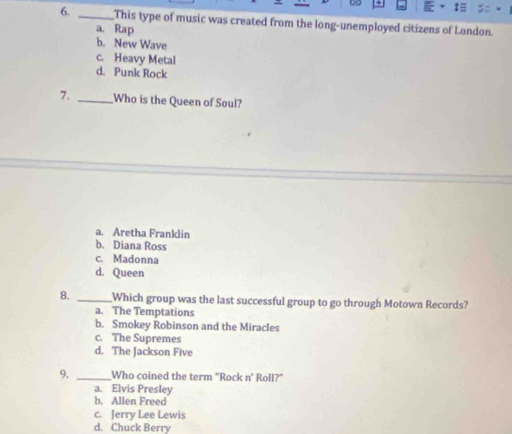 This type of music was created from the long-unemployed citizens of London.
a. Rap
b. New Wave
c. Heavy Metal
d. Punk Rock
7、 _Who is the Queen of Soul?
a. Aretha Franklin
b. Diana Ross
c. Madonna
d. Queen
8. _Which group was the last successful group to go through Motown Records?
a. The Temptations
b. Smokey Robinson and the Miracles
c. The Supremes
d. The Jackson Five
9. _Who coined the term "Rock n° Roll?"
a. Elvis Presley
b. Allen Freed
c. Jerry Lee Lewis
d. Chuck Berry