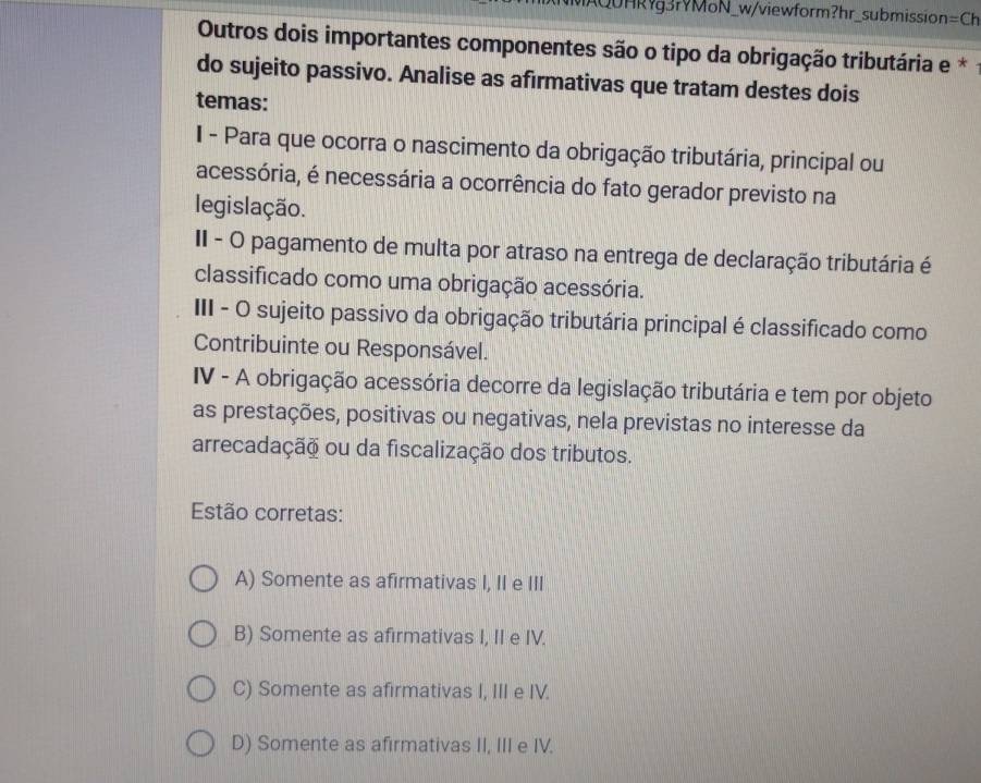 MAQUHRg3rYMoN_w/viewform?hr_submission =Ch 
Outros dois importantes componentes são o tipo da obrigação tributária e *
do sujeito passivo. Analise as afirmativas que tratam destes dois
temas:
I - Para que ocorra o nascimento da obrigação tributária, principal ou
acessória, é necessária a ocorrência do fato gerador previsto na
legislação.
II - O pagamento de multa por atraso na entrega de declaração tributária é
classificado como uma obrigação acessória.
III - O sujeito passivo da obrigação tributária principal é classificado como
Contribuinte ou Responsável.
IV - A obrigação acessória decorre da legislação tributária e tem por objeto
as prestações, positivas ou negativas, nela previstas no interesse da
arrecadação ou da fiscalização dos tributos.
Estão corretas:
A) Somente as afirmativas I, II e III
B) Somente as afirmativas I, II e IV.
C) Somente as afirmativas I, III e IV.
D) Somente as afirmativas II, III e IV.