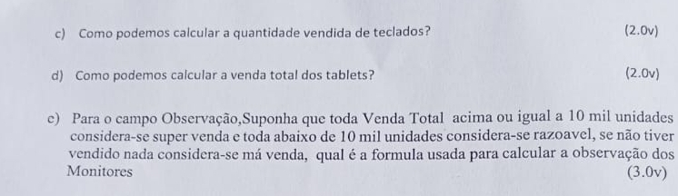 Como podemos calcular a quantidade vendida de teclados? (2.0v) 
d) Como podemos calcular a venda total dos tablets? (2.0v) 
c) Para o campo Observação,Suponha que toda Venda Total acima ou igual a 10 mil unidades 
considera-se super venda e toda abaixo de 10 mil unidades considera-se razoavel, se não tiver 
vendido nada considera-se má venda, qual é a formula usada para calcular a observação dos 
Monitores (3.0v)