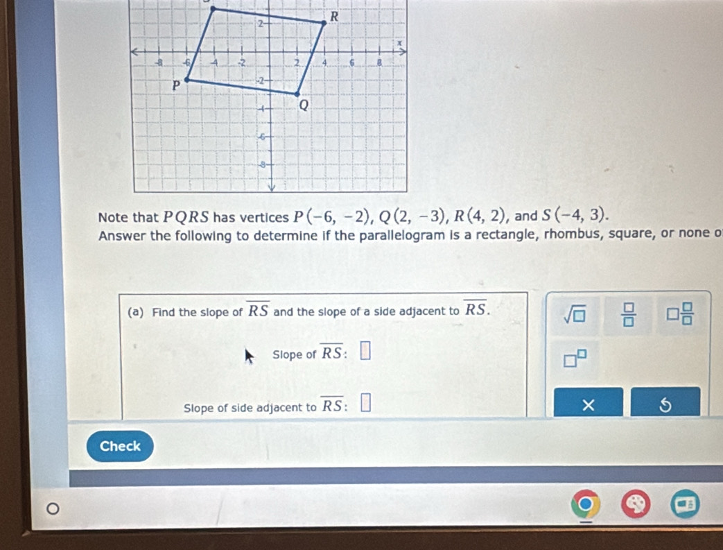 and S(-4,3).
Answer the following to determine if the parallelogram is a rectangle, rhombus, square, or none o
(a) Find the slope of overline RS and the slope of a side adjacent to overline RS. sqrt(□ )  □ /□   □  □ /□  
Slope of overline RS
□^(□
Slope of side adjacent to overline RS) ×
Check