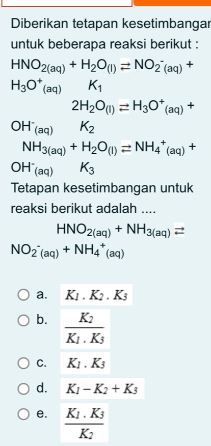 Diberikan tetapan kesetimbangar
untuk beberapa reaksi berikut :
HNO_2(aq)+H_2O_(l)leftharpoons NO_2^(-(aq)+
H_3)O^+(aq) K_1
2H_2O_(l)leftharpoons H_3O^+_(aq)+
OH^-_(aq) K_2
NH_3(aq)+H_2O_(l)leftharpoons NH_4^(+(aq)+
OH^-)_(aq) K_3
Tetapan kesetimbangan untuk
reaksi berikut adalah ....
HNO_2(aq)+NH_3(aq)leftharpoons
NO_2^(-(aq)+NH_4^+(aq)
a. K_1).K_2.K_3
b. frac K_2K_1.K_3
C. K_1.K_3
d. K_1-K_2+K_3
e. frac K_1.K_3K_2