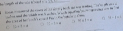 he length of the side labeled x is ._
Sonia measured the cover of the library book she was reading. The length was 10
inches and the width was 5 inches. Which equation below represents how to find
the area of her book's cover? Fill in the bubbie to show. 10+5=a
10* 5=8
10+5=a
10-5=a