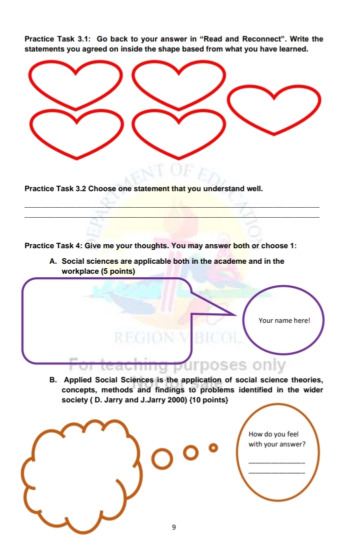 Practice Task 3.1: Go back to your answer in “Read and Reconnect”. Write the
statements you agreed on inside the shape based from what you have learned.
Practice Task 3.2 Choose one statement that you understand well.
_
_
Practice Task 4: Give me your thoughts. You may answer both or choose 1:
A. Social sciences are applicable both in the academe and in the
B. Applied Social Sciences is the application of social science theories,
concepts, methods and findings to problems identified in the wider
society ( D. Jarry and J.Jarry 2000) 10 points