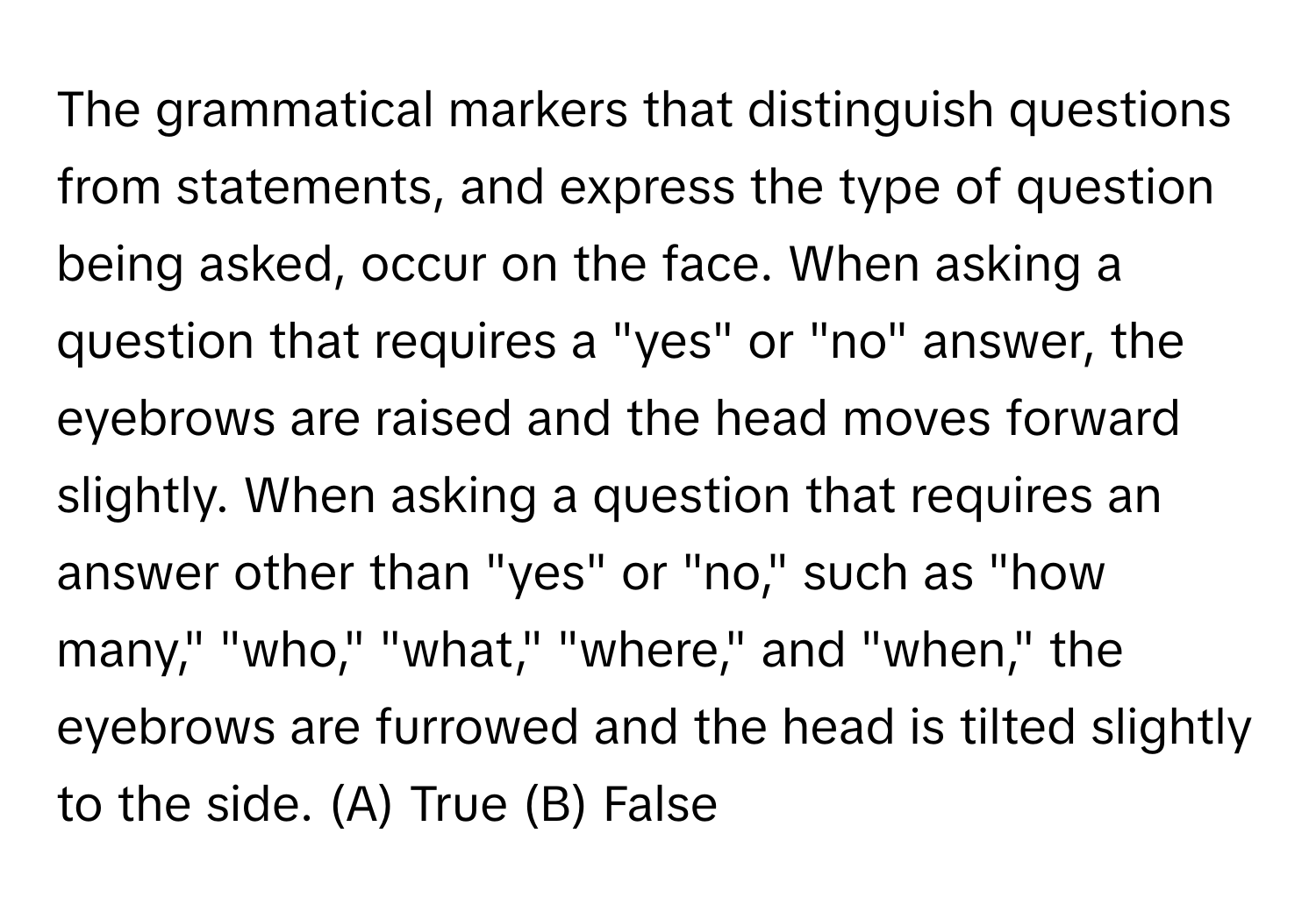 The grammatical markers that distinguish questions from statements, and express the type of question being asked, occur on the face. When asking a question that requires a "yes" or "no" answer, the eyebrows are raised and the head moves forward slightly. When asking a question that requires an answer other than "yes" or "no," such as "how many," "who," "what," "where," and "when," the eyebrows are furrowed and the head is tilted slightly to the side.  (A) True (B) False